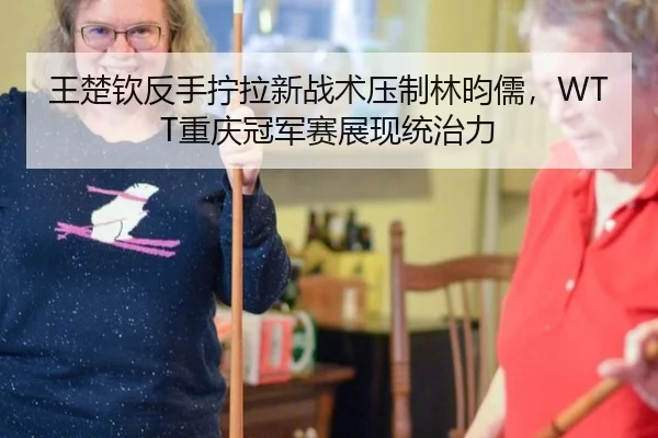 王楚钦反手拧拉新战术压制林昀儒，WTT重庆冠军赛展现统治力