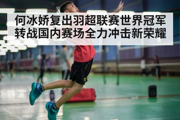 何冰娇复出羽超联赛世界冠军转战国内赛场全力冲击新荣耀